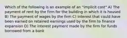 Which of the following is an example of an "implicit cost" A) The payment of rent by the firm for the building in which it is housed B) The payment of wages by the firm C) Interest that could have been earned on retained earnings used by the firm to finance expansion D) The interest payment made by the firm for funds borrowed from a bank