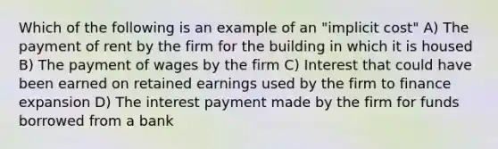 Which of the following is an example of an "implicit cost" A) The payment of rent by the firm for the building in which it is housed B) The payment of wages by the firm C) Interest that could have been earned on retained earnings used by the firm to finance expansion D) The interest payment made by the firm for funds borrowed from a bank