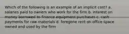 Which of the following is an example of an implicit cost? a. salaries paid to owners who work for the firm b. interest on money borrowed to finance equipment purchases c. cash payments for raw materials d. foregone rent on office space owned and used by the firm