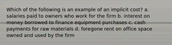 Which of the following is an example of an implicit cost? a. salaries paid to owners who work for the firm b. interest on money borrowed to finance equipment purchases c. cash payments for raw materials d. foregone rent on office space owned and used by the firm