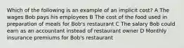 Which of the following is an example of an implicit cost? A The wages Bob pays his employees B The cost of the food used in preparation of meals for Bob's restaurant C The salary Bob could earn as an accountant instead of restaurant owner D Monthly insurance premiums for Bob's restaurant