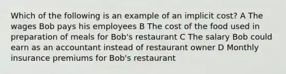 Which of the following is an example of an implicit cost? A The wages Bob pays his employees B The cost of the food used in preparation of meals for Bob's restaurant C The salary Bob could earn as an accountant instead of restaurant owner D Monthly insurance premiums for Bob's restaurant