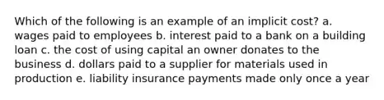 Which of the following is an example of an implicit cost? a. wages paid to employees b. interest paid to a bank on a building loan c. the cost of using capital an owner donates to the business d. dollars paid to a supplier for materials used in production e. liability insurance payments made only once a year