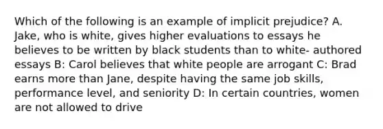 Which of the following is an example of implicit prejudice? A. Jake, who is white, gives higher evaluations to essays he believes to be written by black students than to white- authored essays B: Carol believes that white people are arrogant C: Brad earns more than Jane, despite having the same job skills, performance level, and seniority D: In certain countries, women are not allowed to drive