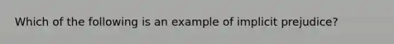 Which of the following is an example of implicit prejudice?