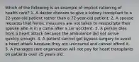 Which of the following is an example of implicit rationing of health care? 1. A doctor chooses to give a kidney transplant to a 22-year-old patient rather than a 72-year-old patient. 2. A spouse requests that heroic measures are not taken to resuscitate their spouse who is in a coma after a car accident. 3. A person dies from a heart attack because the ambulance did not arrive quickly enough. 4. A patient cannot get bypass surgery to avoid a heart attack because they are uninsured and cannot afford it. 5. A managed care organization will not pay for heart transplants on patients over 75 years old.