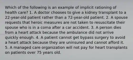 Which of the following is an example of implicit rationing of health care? 1. A doctor chooses to give a kidney transplant to a 22-year-old patient rather than a 72-year-old patient. 2. A spouse requests that heroic measures are not taken to resuscitate their spouse who is in a coma after a car accident. 3. A person dies from a heart attack because the ambulance did not arrive quickly enough. 4. A patient cannot get bypass surgery to avoid a heart attack because they are uninsured and cannot afford it. 5. A managed care organization will not pay for heart transplants on patients over 75 years old.