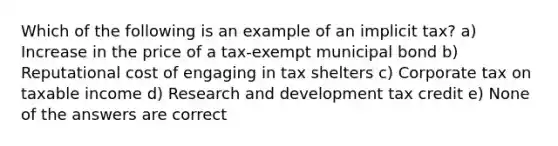 Which of the following is an example of an implicit tax? a) Increase in the price of a tax-exempt municipal bond b) Reputational cost of engaging in tax shelters c) Corporate tax on taxable income d) Research and development tax credit e) None of the answers are correct