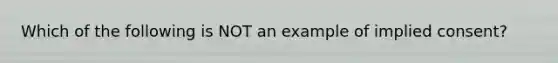 Which of the following is NOT an example of implied consent?