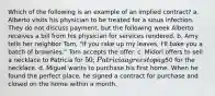 Which of the following is an example of an implied contract? a. Alberto visits his physician to be treated for a sinus infection. They do not discuss payment, but the following week Alberto receives a bill from his physician for services rendered. b. Amy tells her neighbor Tom, "If you rake up my leaves, I'll bake you a batch of brownies." Tom accepts the offer. c. Midori offers to sell a necklace to Patricia for 50; Patricia agrees to pay50 for the necklace. d. Miguel wants to purchase his first home. When he found the perfect place, he signed a contract for purchase and closed on the home within a month.