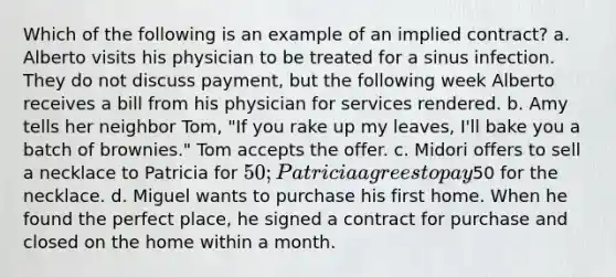 Which of the following is an example of an implied contract? a. Alberto visits his physician to be treated for a sinus infection. They do not discuss payment, but the following week Alberto receives a bill from his physician for services rendered. b. Amy tells her neighbor Tom, "If you rake up my leaves, I'll bake you a batch of brownies." Tom accepts the offer. c. Midori offers to sell a necklace to Patricia for 50; Patricia agrees to pay50 for the necklace. d. Miguel wants to purchase his first home. When he found the perfect place, he signed a contract for purchase and closed on the home within a month.