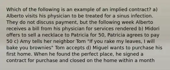 Which of the following is an example of an implied contract? a) Alberto visits his physician to be treated for a sinus infection. They do not discuss payment, but the following week Alberto receives a bill from his physician for services rendered b) Midori offers to sell a necklace to Patricia for 50, Patricia agrees to pay 50 c) Amy tells her neighbor Tom "If you rake my leaves, I will bake you brownies" Tom accepts d) Miguel wants to purchase his first home. When he found the perfect place, he signed a contract for purchase and closed on the home within a month