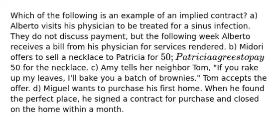 Which of the following is an example of an implied contract? a) Alberto visits his physician to be treated for a sinus infection. They do not discuss payment, but the following week Alberto receives a bill from his physician for services rendered. b) Midori offers to sell a necklace to Patricia for 50; Patricia agrees to pay50 for the necklace. c) Amy tells her neighbor Tom, "If you rake up my leaves, I'll bake you a batch of brownies." Tom accepts the offer. d) Miguel wants to purchase his first home. When he found the perfect place, he signed a contract for purchase and closed on the home within a month.