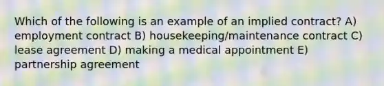 Which of the following is an example of an implied contract? A) employment contract B) housekeeping/maintenance contract C) lease agreement D) making a medical appointment E) partnership agreement