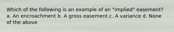 Which of the following is an example of an "implied" easement? a. An encroachment b. A gross easement c. A variance d. None of the above