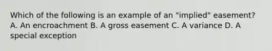 Which of the following is an example of an "implied" easement? A. An encroachment B. A gross easement C. A variance D. A special exception