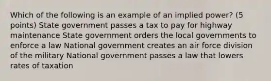 Which of the following is an example of an implied power? (5 points) State government passes a tax to pay for highway maintenance State government orders the local governments to enforce a law National government creates an air force division of the military National government passes a law that lowers rates of taxation