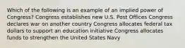 Which of the following is an example of an implied power of Congress? Congress establishes new U.S. Post Offices Congress declares war on another country Congress allocates federal tax dollars to support an education initiative Congress allocates funds to strengthen the United States Navy