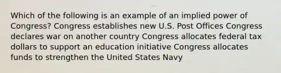 Which of the following is an example of an implied power of Congress? Congress establishes new U.S. Post Offices Congress declares war on another country Congress allocates federal tax dollars to support an education initiative Congress allocates funds to strengthen the United States Navy