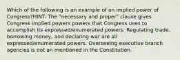 Which of the following is an example of an implied power of Congress?HINT: The "necessary and proper" clause gives Congress implied powers powers that Congress uses to accomplish its expressed/enumerated powers. Regulating trade, borrowing money, and declaring war are all expressed/enumerated powers. Overseeing executive branch agencies is not an mentioned in the Constitution.