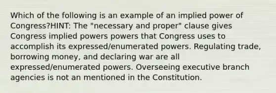 Which of the following is an example of an implied power of Congress?HINT: The "necessary and proper" clause gives Congress implied powers powers that Congress uses to accomplish its expressed/enumerated powers. Regulating trade, borrowing money, and declaring war are all expressed/enumerated powers. Overseeing executive branch agencies is not an mentioned in the Constitution.