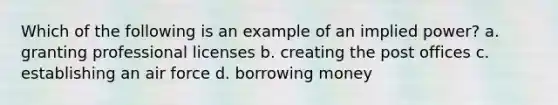 Which of the following is an example of an implied power? a. granting professional licenses b. creating the post offices c. establishing an air force d. borrowing money