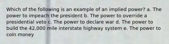 Which of the following is an example of an implied power? a. The power to impeach the president b. The power to override a presidential veto c. The power to declare war d. The power to build the 42,000 mile interstate highway system e. The power to coin money