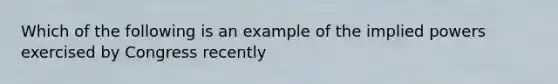 Which of the following is an example of the implied powers exercised by Congress recently