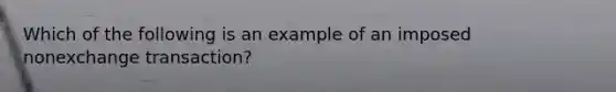 Which of the following is an example of an imposed nonexchange transaction?