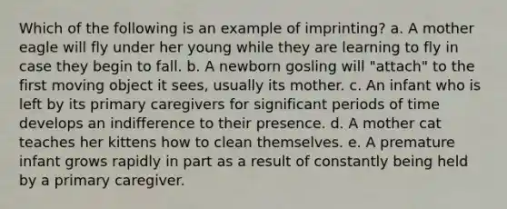 Which of the following is an example of imprinting? a. A mother eagle will fly under her young while they are learning to fly in case they begin to fall. b. A newborn gosling will "attach" to the first moving object it sees, usually its mother. c. An infant who is left by its primary caregivers for significant periods of time develops an indifference to their presence. d. A mother cat teaches her kittens how to clean themselves. e. A premature infant grows rapidly in part as a result of constantly being held by a primary caregiver.