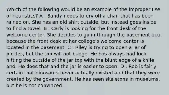 Which of the following would be an example of the improper use of heuristics? A : Sandy needs to dry off a chair that has been rained on. She has an old shirt outside, but instead goes inside to find a towel. B : Carly is looking for the front desk of the welcome center. She decides to go in through the basement door because the front desk at her college's welcome center is located in the basement. C : Riley is trying to open a jar of pickles, but the top will not budge. He has always had luck hitting the outside of the jar top with the blunt edge of a knife and. He does that and the jar is easier to open. D : Rob is fairly certain that dinosaurs never actually existed and that they were created by the government. He has seen skeletons in museums, but he is not convinced.