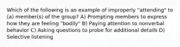 Which of the following is an example of improperly "attending" to (a) member(s) of the group? A) Prompting members to express how they are feeling "bodily" B) Paying attention to nonverbal behavior C) Asking questions to probe for additional details D) Selective listening