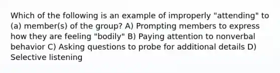 Which of the following is an example of improperly "attending" to (a) member(s) of the group? A) Prompting members to express how they are feeling "bodily" B) Paying attention to nonverbal behavior C) Asking questions to probe for additional details D) Selective listening