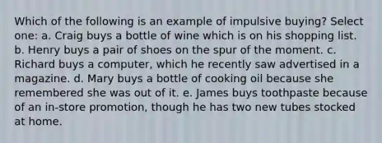 Which of the following is an example of impulsive buying? Select one: a. Craig buys a bottle of wine which is on his shopping list. b. Henry buys a pair of shoes on the spur of the moment. c. Richard buys a computer, which he recently saw advertised in a magazine. d. Mary buys a bottle of cooking oil because she remembered she was out of it. e. James buys toothpaste because of an in-store promotion, though he has two new tubes stocked at home.