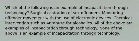 Which of the following is an example of incapacitation through technology? Surgical castration of sex offenders. Monitoring offender movement with the use of electronic devices. Chemical intervention such as Antabuse for alcoholics. All of the above are examples of incapacitation through technology. None of the above is an example of incapacitation through technology.