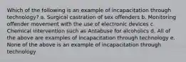 Which of the following is an example of incapacitation through technology? a. Surgical castration of sex offenders b. Monitoring offender movement with the use of electronic devices c. Chemical intervention such as Antabuse for alcoholics d. All of the above are examples of incapacitation through technology e. None of the above is an example of incapacitation through technology