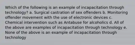 Which of the following is an example of incapacitation through technology? a. Surgical castration of sex offenders b. Monitoring offender movement with the use of electronic devices c. Chemical intervention such as Antabuse for alcoholics d. All of the above are examples of incapacitation through technology e. None of the above is an example of incapacitation through technology