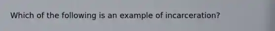 Which of the following is an example of incarceration?