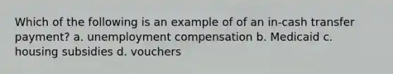 Which of the following is an example of of an in-cash transfer payment? a. unemployment compensation b. Medicaid c. housing subsidies d. vouchers