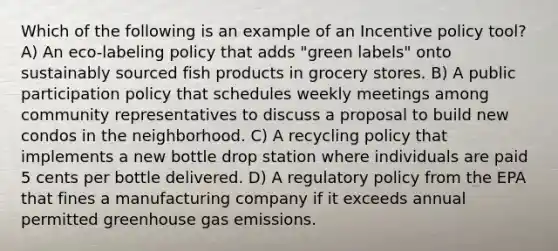 Which of the following is an example of an Incentive policy tool? A) An eco-labeling policy that adds "green labels" onto sustainably sourced fish products in grocery stores. B) A public participation policy that schedules weekly meetings among community representatives to discuss a proposal to build new condos in the neighborhood. C) A recycling policy that implements a new bottle drop station where individuals are paid 5 cents per bottle delivered. D) A regulatory policy from the EPA that fines a manufacturing company if it exceeds annual permitted greenhouse gas emissions.