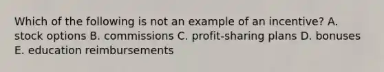 Which of the following is not an example of an incentive? A. stock options B. commissions C. profit-sharing plans D. bonuses E. education reimbursements