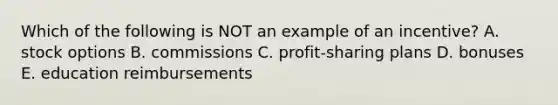 Which of the following is NOT an example of an incentive? A. stock options B. commissions C. profit-sharing plans D. bonuses E. education reimbursements