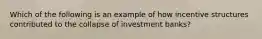 Which of the following is an example of how incentive structures contributed to the collapse of investment banks?