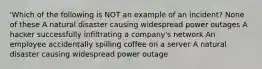 'Which of the following is NOT an example of an incident? None of these A natural disaster causing widespread power outages A hacker successfully infiltrating a company's network An employee accidentally spilling coffee on a server A natural disaster causing widespread power outage