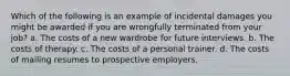 Which of the following is an example of incidental damages you might be awarded if you are wrongfully terminated from your job? a. The costs of a new wardrobe for future interviews. b. The costs of therapy. c. The costs of a personal trainer. d. The costs of mailing resumes to prospective employers.