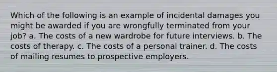 Which of the following is an example of incidental damages you might be awarded if you are wrongfully terminated from your job? a. The costs of a new wardrobe for future interviews. b. The costs of therapy. c. The costs of a personal trainer. d. The costs of mailing resumes to prospective employers.