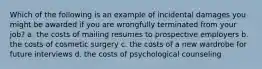 Which of the following is an example of incidental damages you might be awarded if you are wrongfully terminated from your job? a. the costs of mailing resumes to prospective employers b. the costs of cosmetic surgery c. the costs of a new wardrobe for future interviews d. the costs of psychological counseling