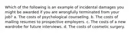 Which of the following is an example of incidental damages you might be awarded if you are wrongfully terminated from your job? a. The costs of psychological counseling. b. The costs of mailing resumes to prospective employers. c. The costs of a new wardrobe for future interviews. d. The costs of cosmetic surgery.