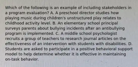 Which of the following is an example of including stakeholders in a program evaluation? A. A preschool director studies how playing music during children's unstructured play relates to childhood activity level. B. An elementary school principal surveys parents about bullying incidents after an antibullying program is implemented. C. A middle school psychologist recruits a group of teachers to research journal articles on the effectiveness of an intervention with students with disabilities. D. Students are asked to participate in a positive behavioral support model to help determine whether it is effective in maintaining on-task behavior.