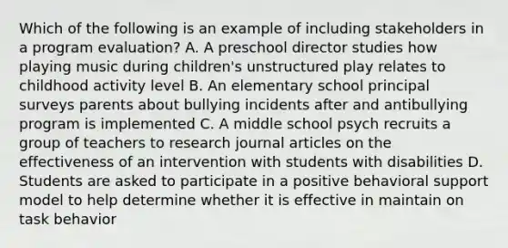 Which of the following is an example of including stakeholders in a program evaluation? A. A preschool director studies how playing music during children's unstructured play relates to childhood activity level B. An elementary school principal surveys parents about bullying incidents after and antibullying program is implemented C. A middle school psych recruits a group of teachers to research journal articles on the effectiveness of an intervention with students with disabilities D. Students are asked to participate in a positive behavioral support model to help determine whether it is effective in maintain on task behavior